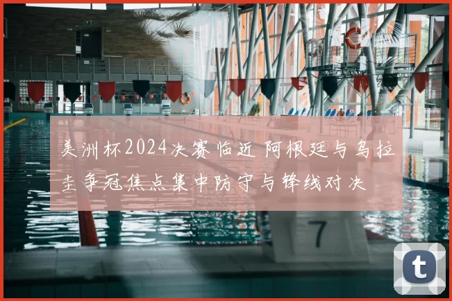 美洲杯2024决赛临近 阿根廷与乌拉圭争冠焦点集中防守与锋线对决