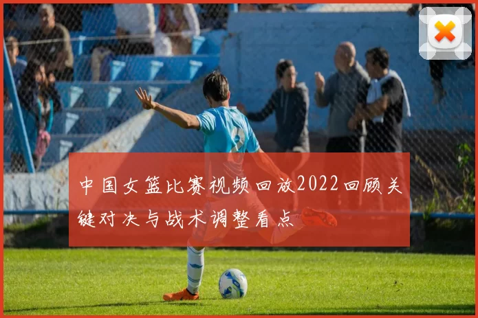 中国女篮比赛视频回放2022回顾关键对决与战术调整看点