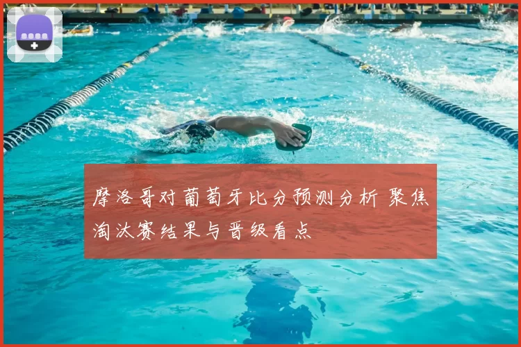 摩洛哥对葡萄牙比分预测分析 聚焦淘汰赛结果与晋级看点