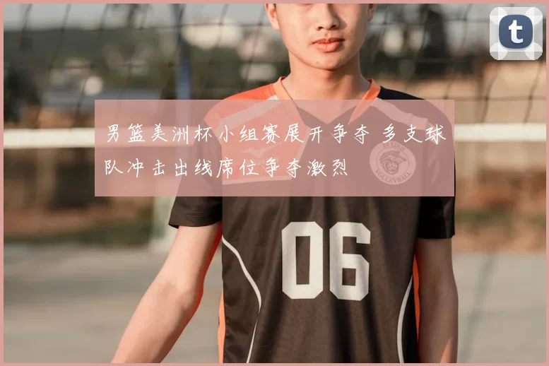 男篮美洲杯小组赛展开争夺 多支球队冲击出线席位争夺激烈