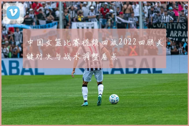 中国女篮比赛视频回放2022回顾关键对决与战术调整看点