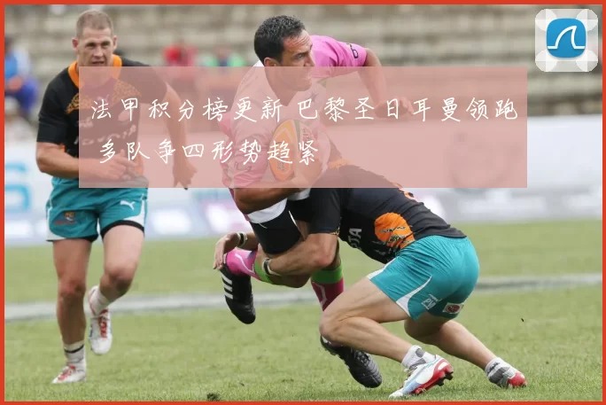 法甲积分榜更新 巴黎圣日耳曼领跑 多队争四形势趋紧