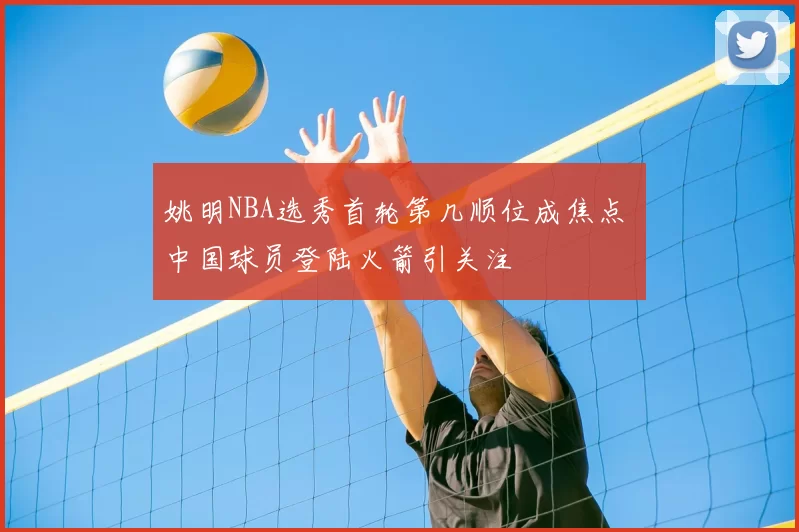 姚明NBA选秀首轮第几顺位成焦点 中国球员登陆火箭引关注