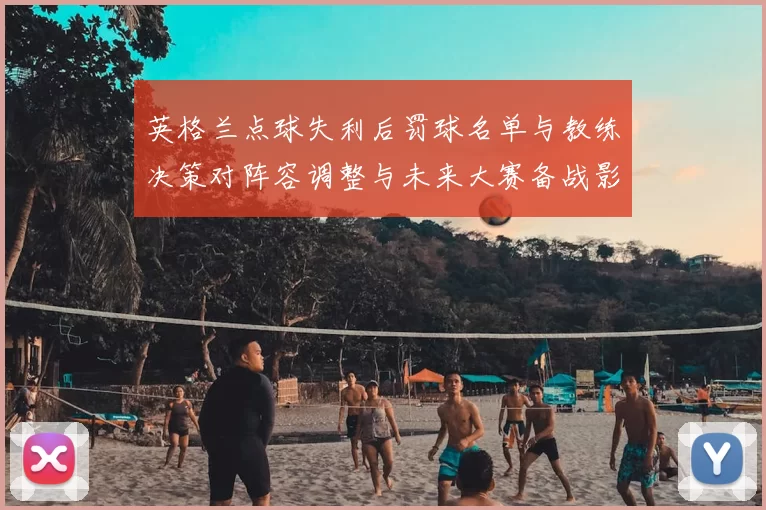 英格兰点球失利后罚球名单与教练决策对阵容调整与未来大赛备战影响评估