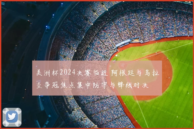 美洲杯2024决赛临近 阿根廷与乌拉圭争冠焦点集中防守与锋线对决
