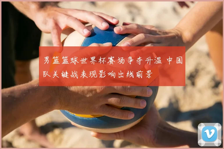 男篮篮球世界杯赛场争夺升温 中国队关键战表现影响出线前景
