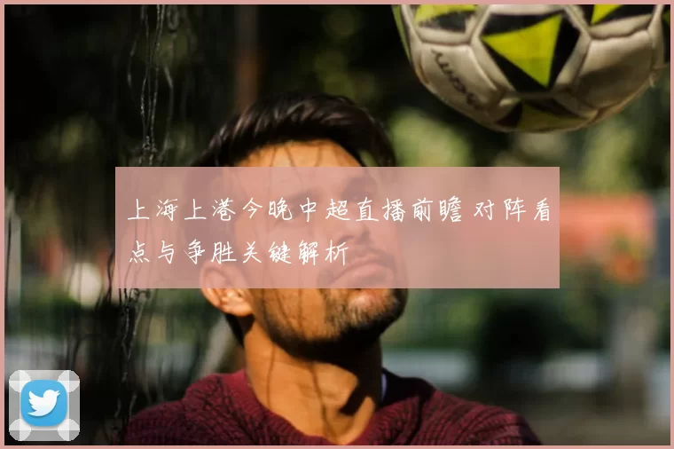 上海上港今晚中超直播前瞻 对阵看点与争胜关键解析
