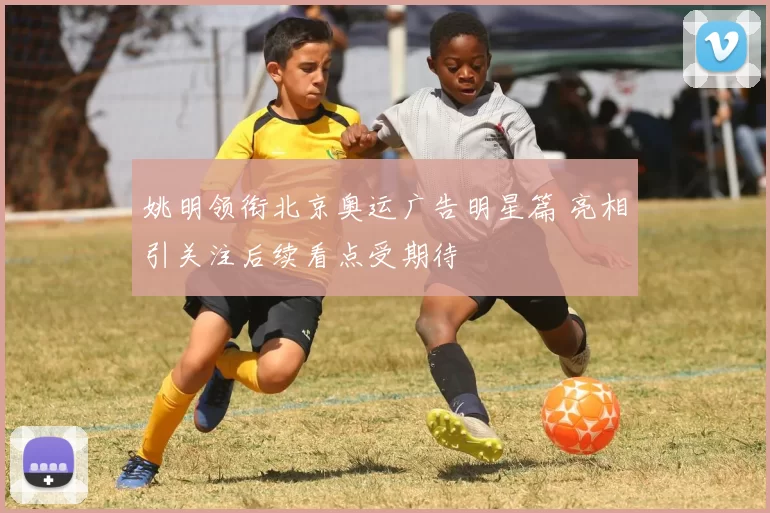 姚明领衔北京奥运广告明星篇 亮相引关注后续看点受期待