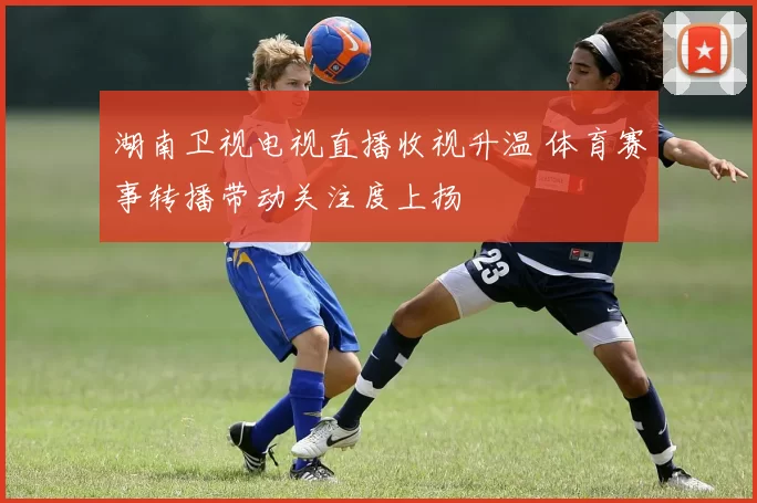 湖南卫视电视直播收视升温 体育赛事转播带动关注度上扬