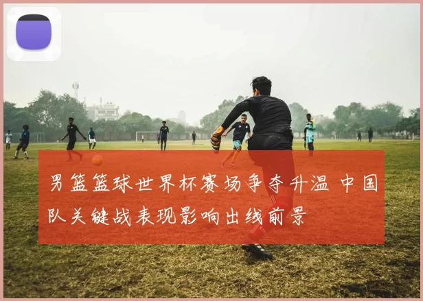男篮篮球世界杯赛场争夺升温 中国队关键战表现影响出线前景