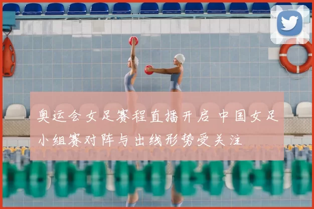 奥运会女足赛程直播开启 中国女足小组赛对阵与出线形势受关注