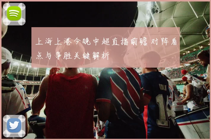 上海上港今晚中超直播前瞻 对阵看点与争胜关键解析