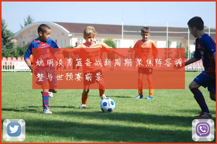 姚明谈男篮备战新周期 聚焦阵容调整与世预赛前景