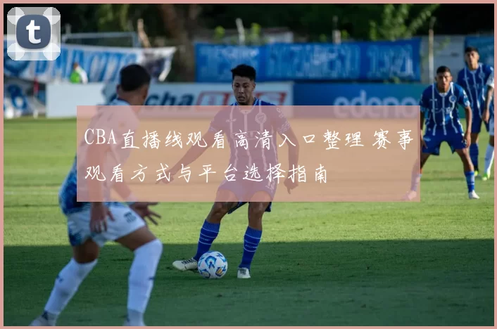 CBA直播线观看高清入口整理 赛事观看方式与平台选择指南