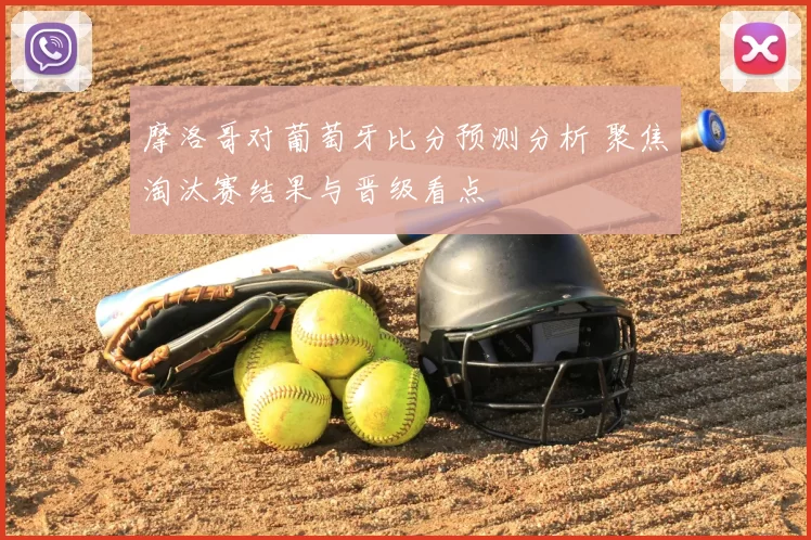 摩洛哥对葡萄牙比分预测分析 聚焦淘汰赛结果与晋级看点