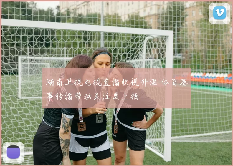 湖南卫视电视直播收视升温 体育赛事转播带动关注度上扬