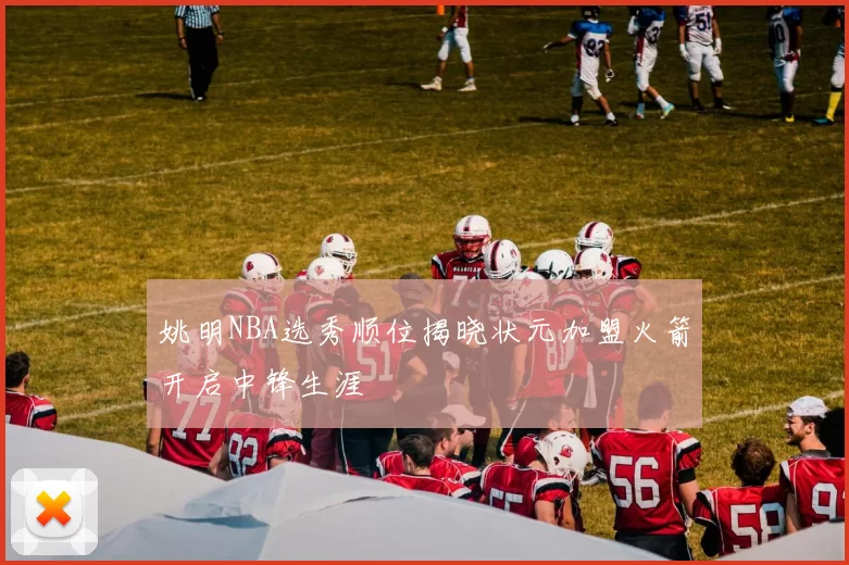 姚明NBA选秀顺位揭晓状元加盟火箭开启中锋生涯