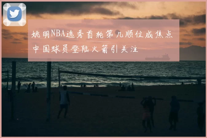 姚明NBA选秀首轮第几顺位成焦点 中国球员登陆火箭引关注