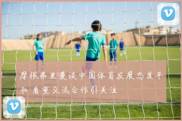 摩根弗里曼谈中国体育发展态度平和 看重交流合作引关注