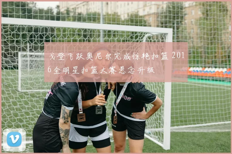 戈登飞跃奥尼尔完成惊艳扣篮 2016全明星扣篮大赛悬念升级