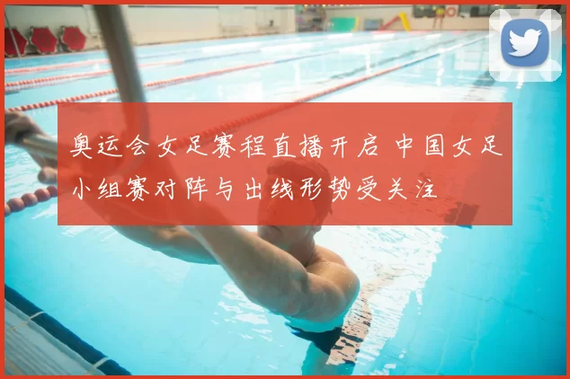 奥运会女足赛程直播开启 中国女足小组赛对阵与出线形势受关注