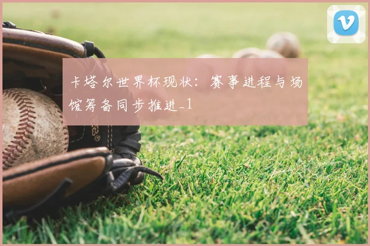 卡塔尔世界杯现状：赛事进程与场馆筹备同步推进_1