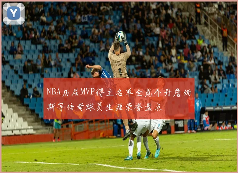 NBA历届MVP得主名单全览乔丹詹姆斯等传奇球员生涯荣誉盘点