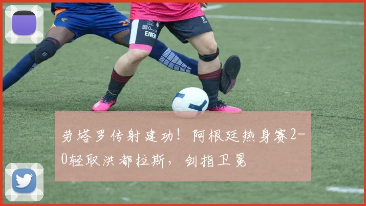 劳塔罗传射建功！阿根廷热身赛2-0轻取洪都拉斯，剑指卫冕